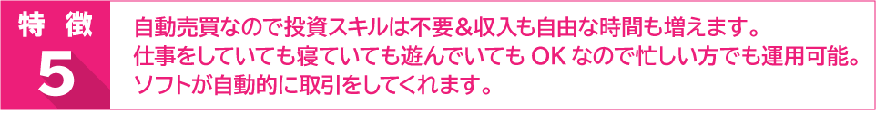 特徴５　自動売買なので投資スキルは不要＆収入も自由な時間も増えます。仕事をしていても寝ていても遊んでいてもOKなので忙しい方でも運用可能。ソフトが自動的に取引をしてくれます。