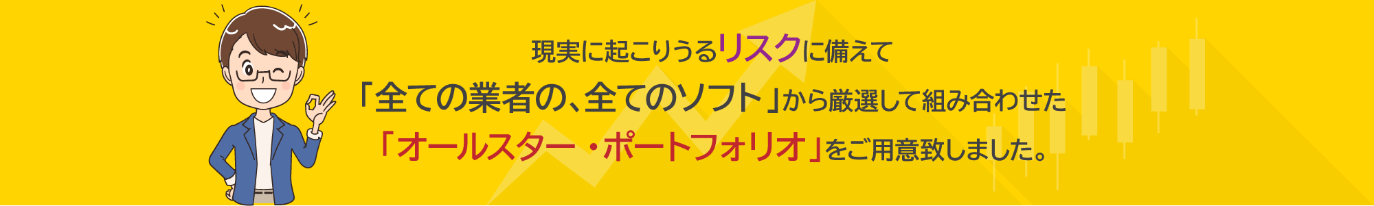 現実に起こりうるリスクに備えて「全ての業者の、全てのソフト」から厳選して組み合わせた「オールスター・ポートフォリオ」をご用意致しました。