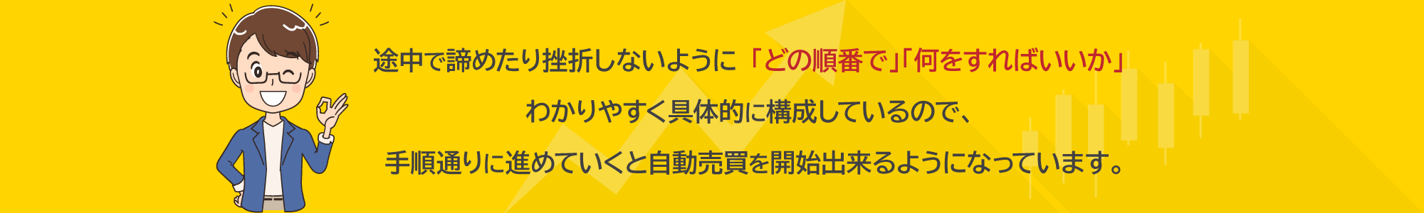 途中で諦めたり挫折しないように「どの順番で」「何をすればいいか」わかりやすく具体的に構成しているので、手順通りに進めていくと自動売買を開始出来るようになっています。