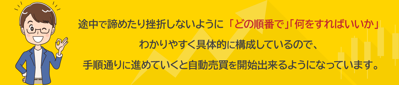 途中で諦めたり挫折しないように「どの順番で」「何をすればいいか」わかりやすく具体的に構成しているので、手順通りに進めていくと自動売買を開始出来るようになっています。