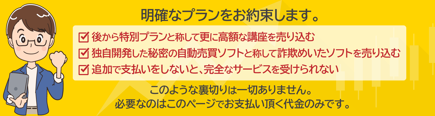 明確なプランをお約束します。・後から特別プランと称して更に高額な講座を売り込む・独自開発した秘密の自動売買ソフトと称して詐欺めいたソフトを売り込む・追加で支払いをしないと、完全なサービスを受けられないこのような裏切りは一切はありません。必要なのはこのページでお支払い頂く代金のみです。