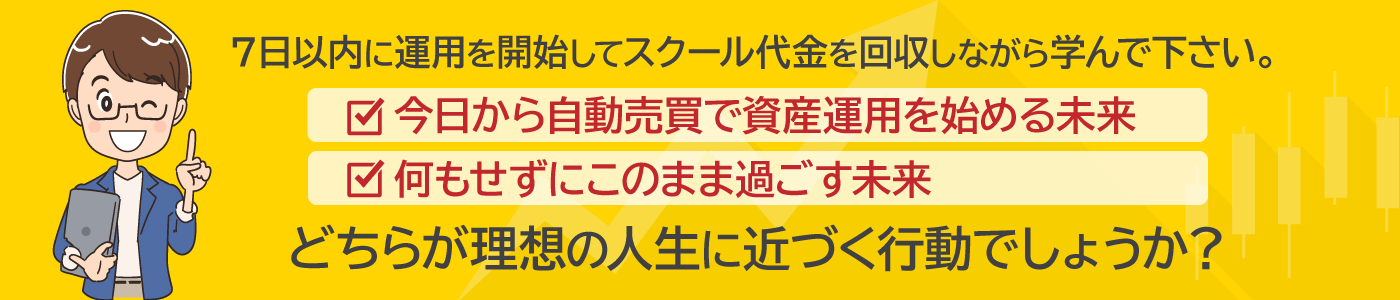 ７日以内に運用を開始してスクール代金を回収しながら学んで下さい。・今日から自動売買で資産運用を始める未来・何もせずにこのまま過ごす未来。どちらが理想の人生に近づく行動でしょうか？