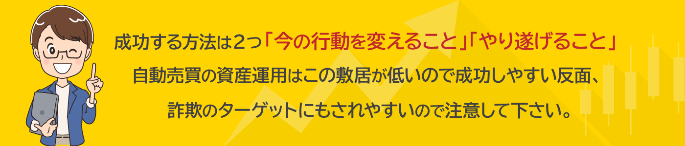 成功する方法は２つ「今の行動を変えること」「やり遂げること」自動売買の資産運用はこの敷居が低いので成功しやすい反面、詐欺のターゲットにもされやすいので注意して下さい。