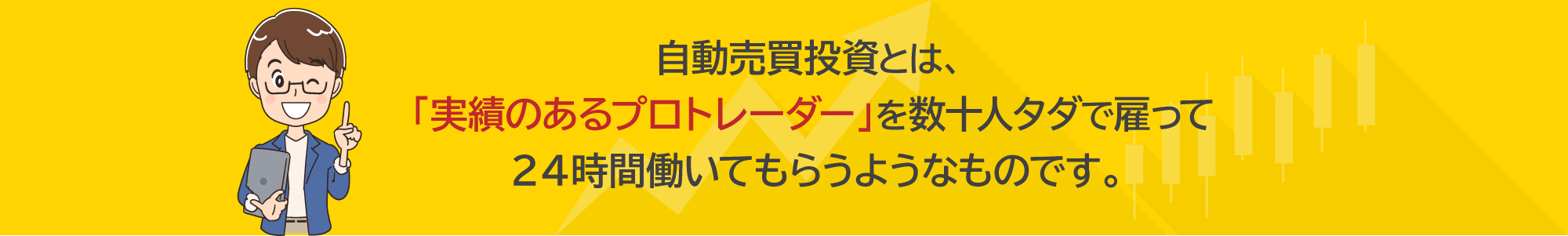 自動売買投資とは、「実績のあるプロトレーダー」を数十人タダで雇って２４時間働いてもらうようなものです。