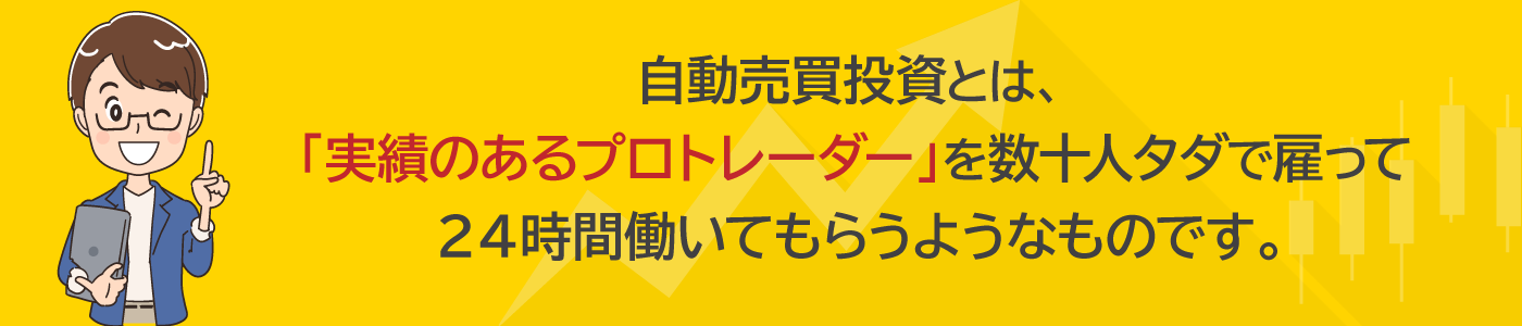 自動売買投資とは、「実績のあるプロトレーダー」を数十人タダで雇って２４時間働いてもらうようなものです。