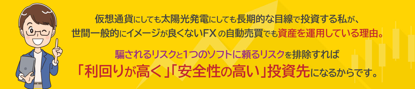 仮想通貨にしても太陽光発電にしても長期的な目線で投資する私が、世間一般的にイメージが良くないFXの自動売買でも資産を運用している理由。騙されるリスクと１つのソフトに頼るリスクを排除すれば「利回りが高く」「安全性の高い」投資先になるからです。