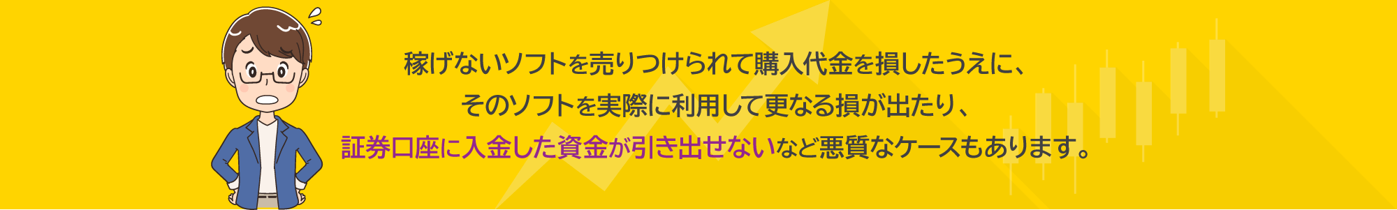 稼げないソフトを売りつけられて購入代金を損したうえに、そのソフトを実際に利用して更なる損が出たり、証券口座に入金した資金が引き出せないなど悪質なケースもあります。