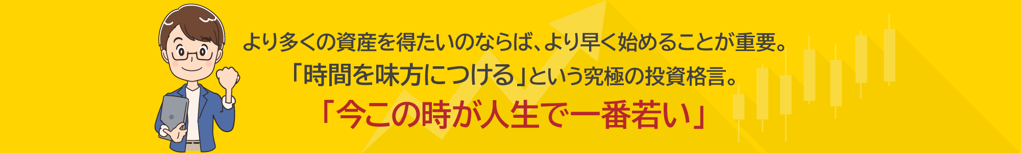 より多くの資産を得たいのならば、より早く始めることが重要。「時間を味方につける」という究極の投資格言。「今この時が人生で一番若い」