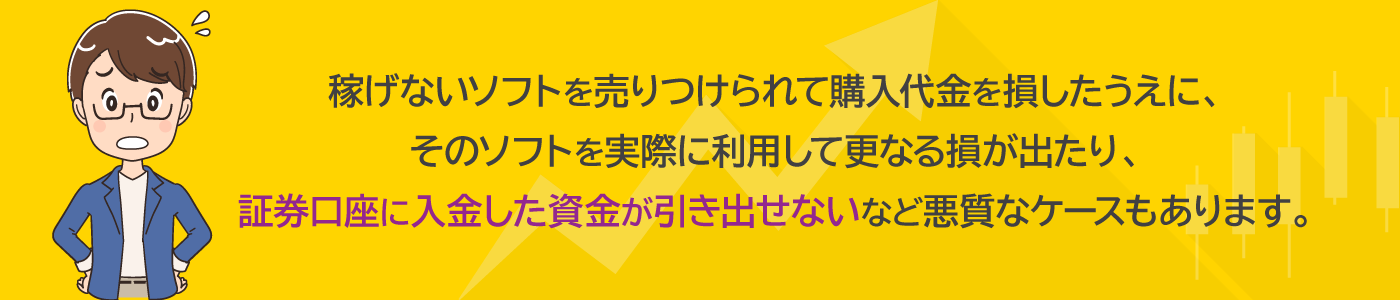 稼げないソフトを売りつけられて購入代金を損したうえに、そのソフトを実際に利用して更なる損が出たり、証券口座に入金した資金が引き出せないなど悪質なケースもあります。