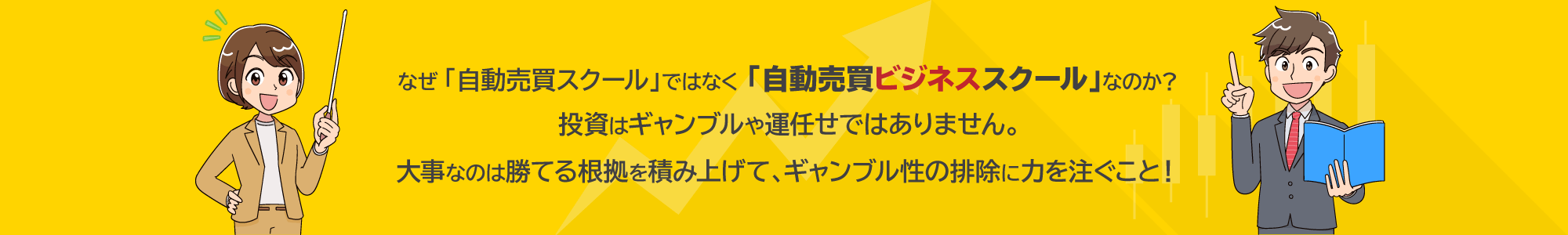 なぜ「自動売買スクール」ではなく「自動売買ビジネススクール」なのか？投資はギャンブルや運任せではありません。大事なのは勝てる根拠を積み上げて、ギャンブル性の排除に力を注ぐこと！