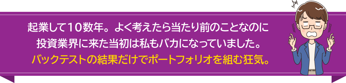 起業して１０数年。よく考えたら当たり前のことなのに投資業界に来た当初は私もバカになっていました。バックテストの結果だけでポートフォリオを組む狂気。