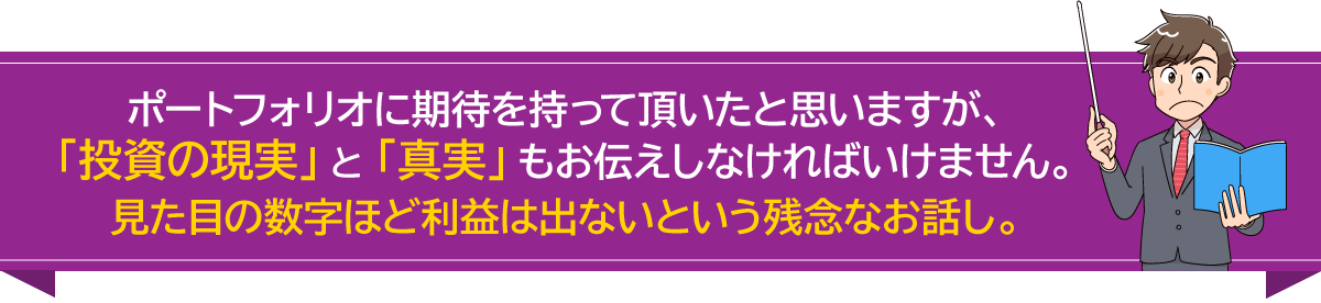 ポートフォリオに期待を持って頂いたと思いますが、「投資の現実」と「真実」もお伝えしなければいけません。見た目の数字ほど利益は出ないという残念なお話し。