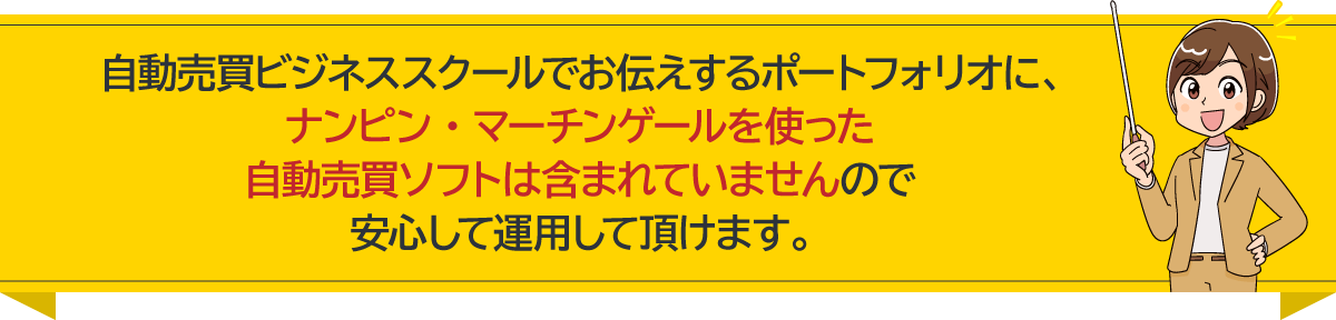 自動売買ビジネススクールでお伝えするポートフォリオに、 ナンピン・マーチンゲールを使った自動売買ソフトは含まれていませんので 安心して運用して頂けます。