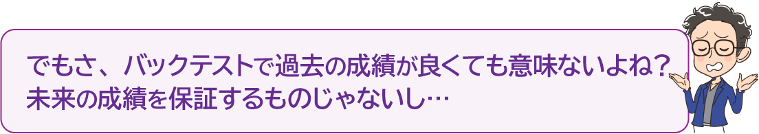 「でもさ、バックテストで過去の成績が良くても意味ないよね？未来の成績を保証するものじゃないし…」