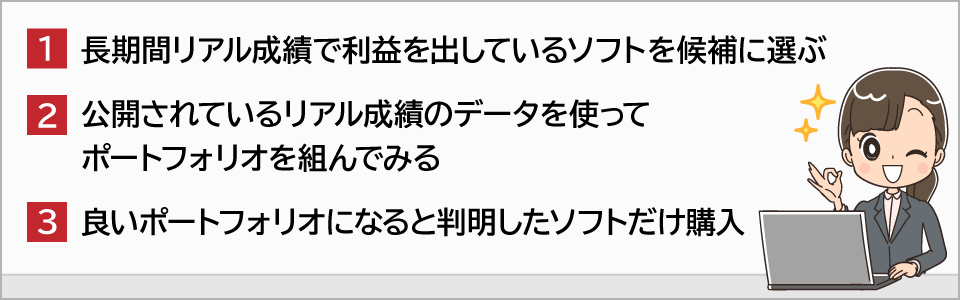 １、長期間リアル成績で利益を出しているソフトを候補に選ぶ２、公開されているリアル成績のデータを使ってポートフォリオを組んでみる３、良いポートフォリオになると判明したソフトだけ購入