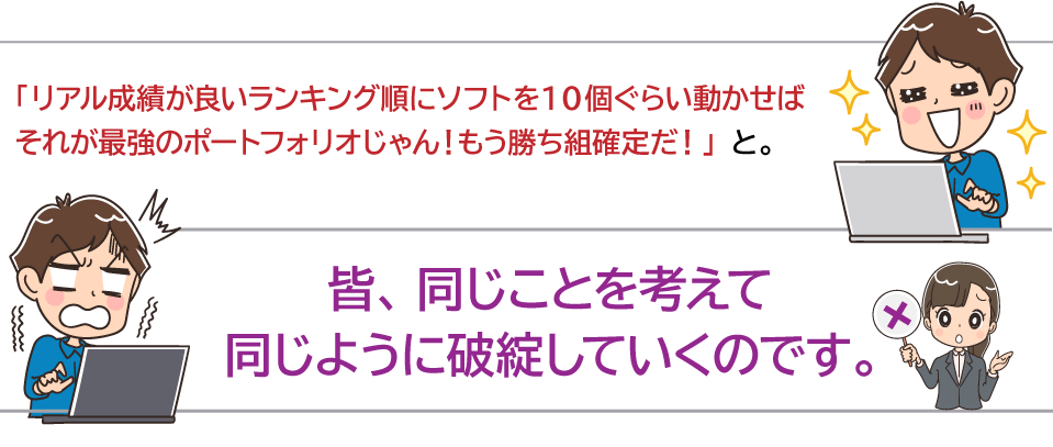 「リアル成績が良いランキング順にソフトを１０個ぐらい動かせばそれが最強のポートフォリオじゃん！もう勝ち組確定だ！」と。皆、同じことを考えて同じように破綻していくのです。