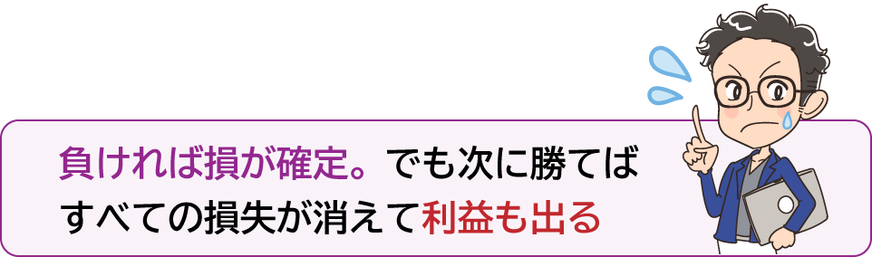 負ければ損が確定。でも次に勝てばすべての損失が消えて利益も出る