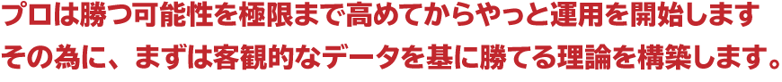 ☆プロは勝つ可能性を極限まで高めてからやっと運用を開始します。その為に、まずは客観的なデータを基に勝てる理論を構築します。