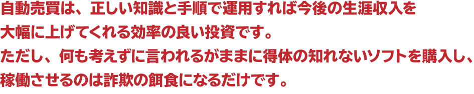 自動売買は、正しい知識と手順で運用すれば今後の生涯収入を大幅に上げてくれる効率の良い投資です。ただし、何も考えずに言われるがままに得体の知れないソフトを購入し、稼働させるのは詐欺の餌食になるだけです。