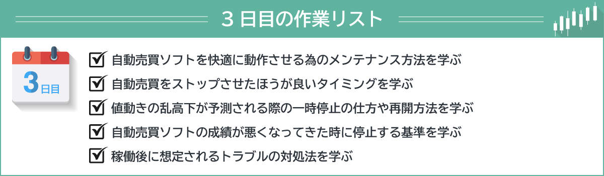 ３日目の作業リスト・自動売買ソフトを快適に動作させる為のメンテナンス方法を学ぶ・自動売買をストップさせたほうが良いタイミングを学ぶ・値動きの乱高下が予測される際の一時停止の仕方や再開方法を学ぶ・自動売買ソフトの成績が悪くなってきた時に停止する基準を学ぶ・稼働後に想定されるトラブルの対処法を学ぶ