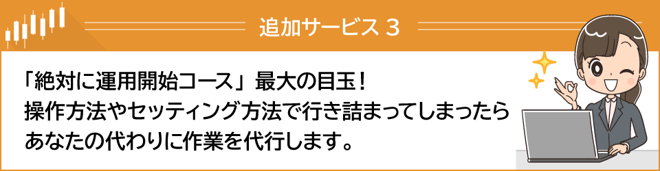 追加サービス3「絶対に運用開始コース」最大の目玉！操作方法やセッティング方法で行き詰まってしまったら、あなたの代わりに作業を代行します。